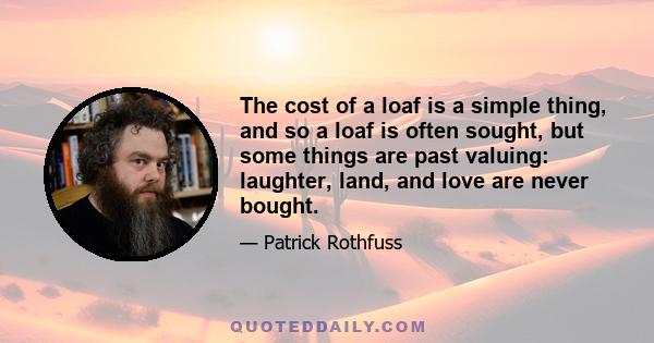 The cost of a loaf is a simple thing, and so a loaf is often sought, but some things are past valuing: laughter, land, and love are never bought.