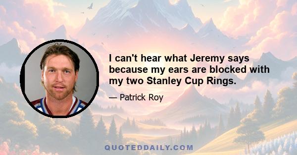 I can't hear what Jeremy says because my ears are blocked with my two Stanley Cup Rings.