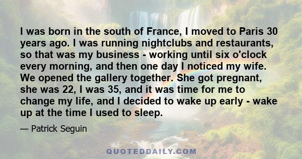 I was born in the south of France, I moved to Paris 30 years ago. I was running nightclubs and restaurants, so that was my business - working until six o'clock every morning, and then one day I noticed my wife. We