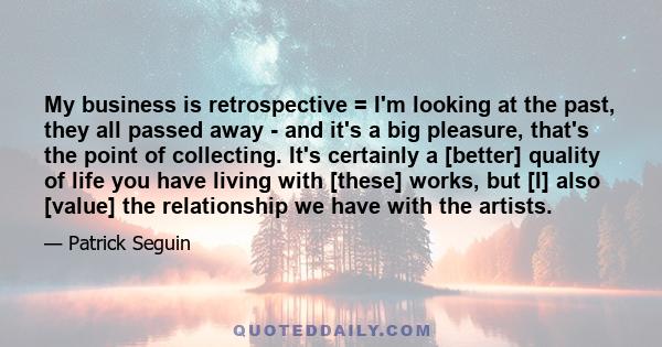 My business is retrospective = I'm looking at the past, they all passed away - and it's a big pleasure, that's the point of collecting. It's certainly a [better] quality of life you have living with [these] works, but