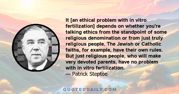 It [an ethical problem with in vitro fertilization] depends on whether you're talking ethics from the standpoint of some religious denomination or from just truly religious people. The Jewish or Catholic faiths, for