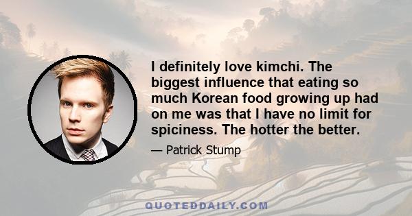 I definitely love kimchi. The biggest influence that eating so much Korean food growing up had on me was that I have no limit for spiciness. The hotter the better.