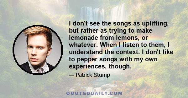 I don't see the songs as uplifting, but rather as trying to make lemonade from lemons, or whatever. When I listen to them, I understand the context. I don't like to pepper songs with my own experiences, though.