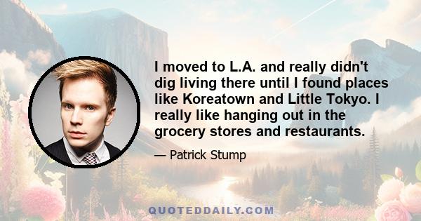 I moved to L.A. and really didn't dig living there until I found places like Koreatown and Little Tokyo. I really like hanging out in the grocery stores and restaurants.