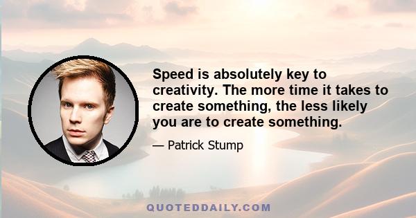 Speed is absolutely key to creativity. The more time it takes to create something, the less likely you are to create something.