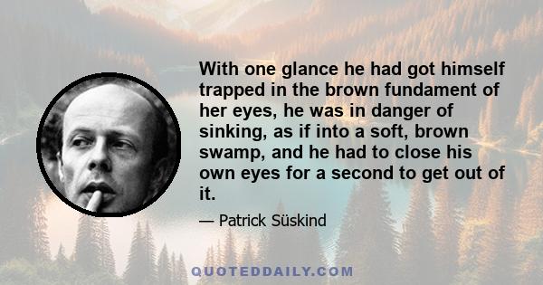 With one glance he had got himself trapped in the brown fundament of her eyes, he was in danger of sinking, as if into a soft, brown swamp, and he had to close his own eyes for a second to get out of it.