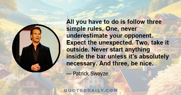 All you have to do is follow three simple rules. One, never underestimate your opponent. Expect the unexpected. Two, take it outside. Never start anything inside the bar unless it's absolutely necessary. And three, be