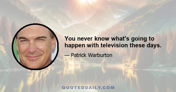 You never know what's going to happen with television these days.