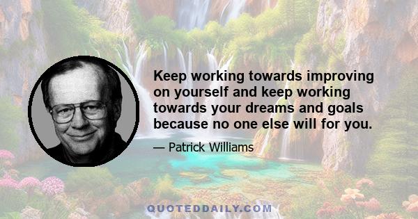 Keep working towards improving on yourself and keep working towards your dreams and goals because no one else will for you.