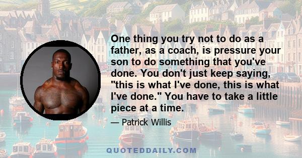 One thing you try not to do as a father, as a coach, is pressure your son to do something that you've done. You don't just keep saying, this is what I've done, this is what I've done. You have to take a little piece at