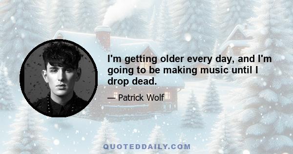 I'm getting older every day, and I'm going to be making music until I drop dead.