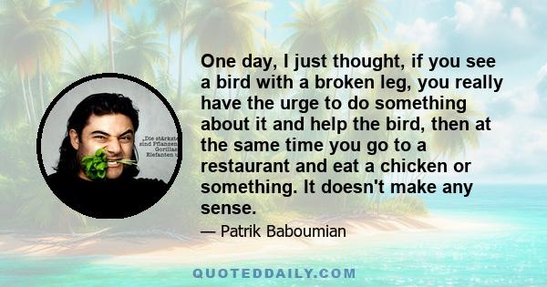 One day, I just thought, if you see a bird with a broken leg, you really have the urge to do something about it and help the bird, then at the same time you go to a restaurant and eat a chicken or something. It doesn't