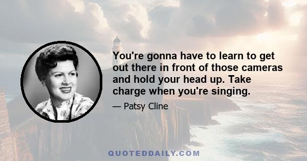 You're gonna have to learn to get out there in front of those cameras and hold your head up. Take charge when you're singing.