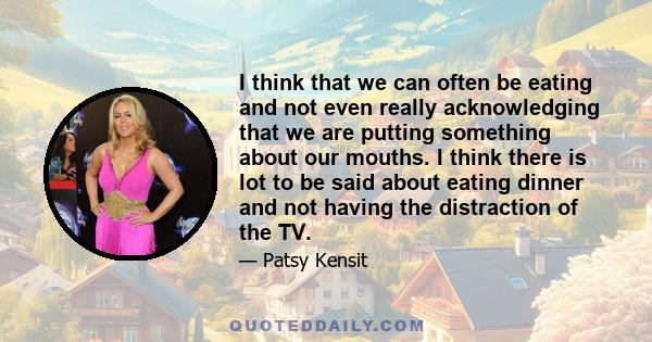 I think that we can often be eating and not even really acknowledging that we are putting something about our mouths. I think there is lot to be said about eating dinner and not having the distraction of the TV.