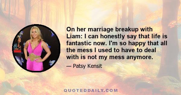 On her marriage breakup with Liam: I can honestly say that life is fantastic now. I'm so happy that all the mess I used to have to deal with is not my mess anymore.