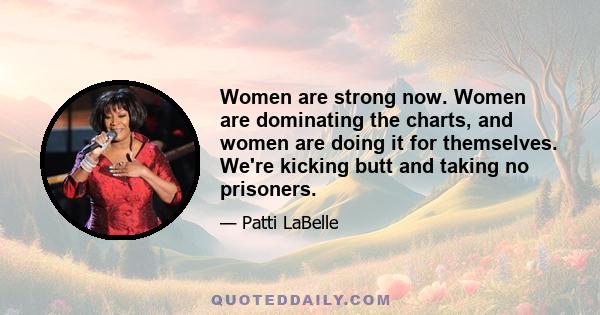 Women are strong now. Women are dominating the charts, and women are doing it for themselves. We're kicking butt and taking no prisoners.