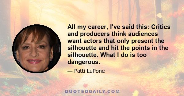 All my career, I've said this: Critics and producers think audiences want actors that only present the silhouette and hit the points in the silhouette. What I do is too dangerous.