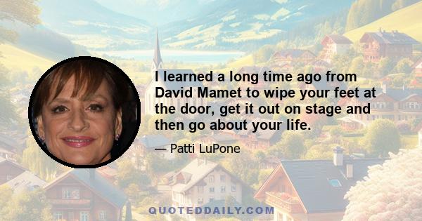 I learned a long time ago from David Mamet to wipe your feet at the door, get it out on stage and then go about your life.