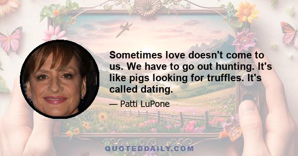 Sometimes love doesn't come to us. We have to go out hunting. It's like pigs looking for truffles. It's called dating.