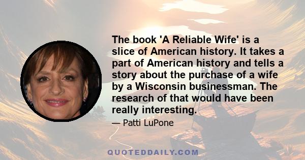 The book 'A Reliable Wife' is a slice of American history. It takes a part of American history and tells a story about the purchase of a wife by a Wisconsin businessman. The research of that would have been really