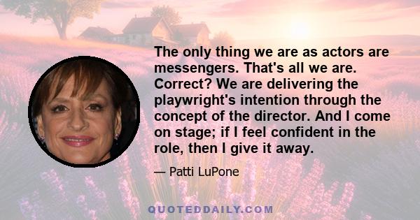 The only thing we are as actors are messengers. That's all we are. Correct? We are delivering the playwright's intention through the concept of the director. And I come on stage; if I feel confident in the role, then I