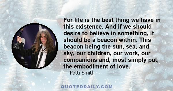 For life is the best thing we have in this existence. And if we should desire to believe in something, it should be a beacon within. This beacon being the sun, sea, and sky, our children, our work, our companions and,