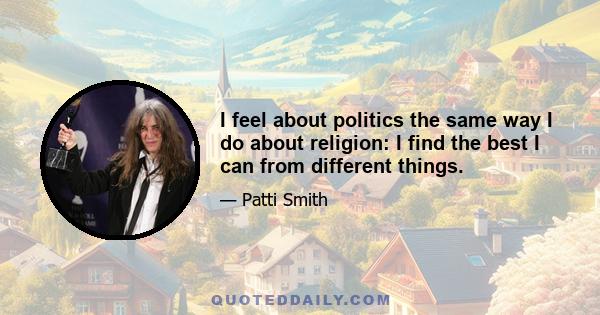 I feel about politics the same way I do about religion: I find the best I can from different things.