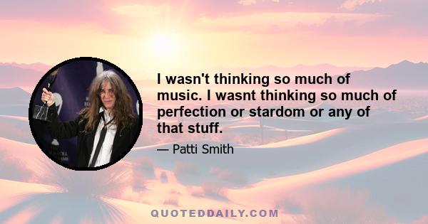 I wasn't thinking so much of music. I wasnt thinking so much of perfection or stardom or any of that stuff.
