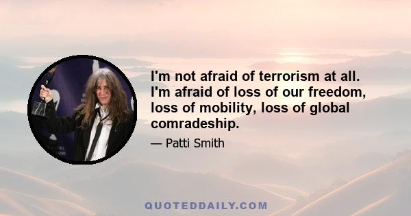 I'm not afraid of terrorism at all. I'm afraid of loss of our freedom, loss of mobility, loss of global comradeship.