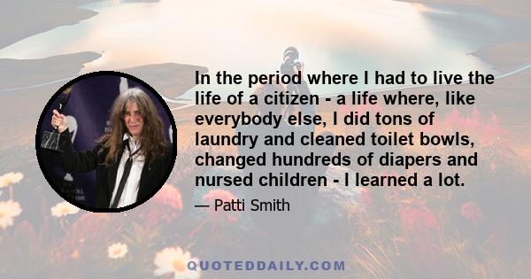 In the period where I had to live the life of a citizen - a life where, like everybody else, I did tons of laundry and cleaned toilet bowls, changed hundreds of diapers and nursed children - I learned a lot.