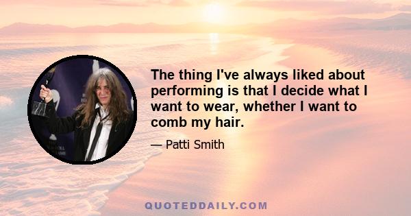 The thing I've always liked about performing is that I decide what I want to wear, whether I want to comb my hair.