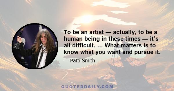 To be an artist — actually, to be a human being in these times — it’s all difficult. … What matters is to know what you want and pursue it.