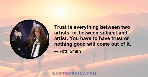 Trust is everything between two artists, or between subject and artist. You have to have trust or nothing good will come out of it.