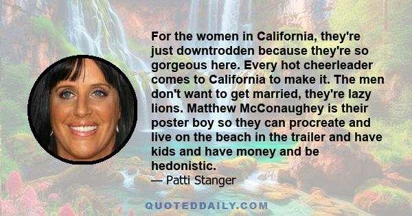 For the women in California, they're just downtrodden because they're so gorgeous here. Every hot cheerleader comes to California to make it. The men don't want to get married, they're lazy lions. Matthew McConaughey is 