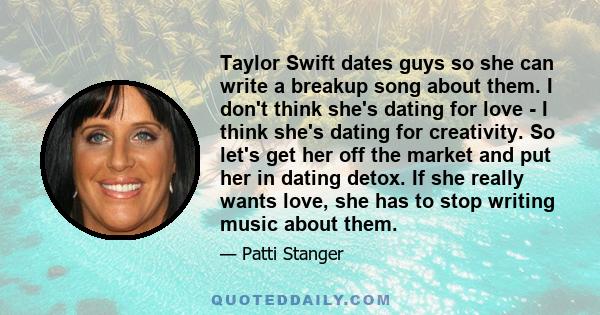 Taylor Swift dates guys so she can write a breakup song about them. I don't think she's dating for love - I think she's dating for creativity. So let's get her off the market and put her in dating detox. If she really