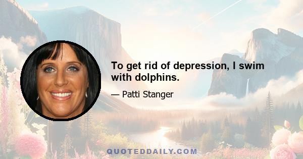 To get rid of depression, I swim with dolphins.