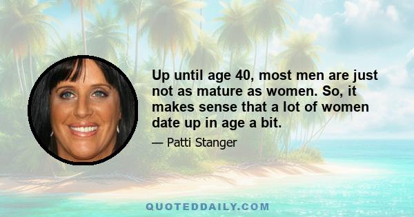 Up until age 40, most men are just not as mature as women. So, it makes sense that a lot of women date up in age a bit.