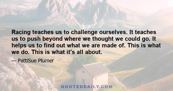 Racing teaches us to challenge ourselves. It teaches us to push beyond where we thought we could go. It helps us to find out what we are made of. This is what we do. This is what it's all about.