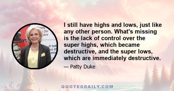 I still have highs and lows, just like any other person. What's missing is the lack of control over the super highs, which became destructive, and the super lows, which are immediately destructive.