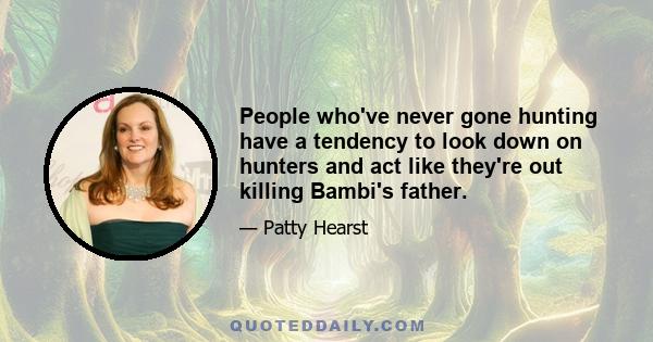 People who've never gone hunting have a tendency to look down on hunters and act like they're out killing Bambi's father.