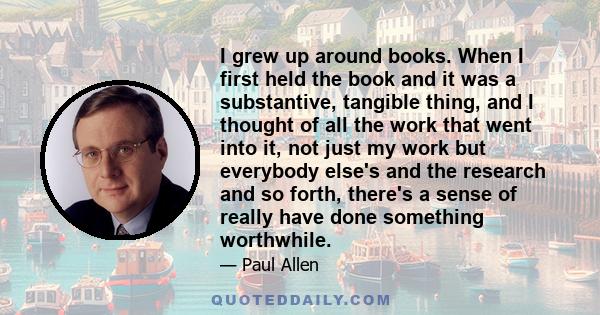 I grew up around books. When I first held the book and it was a substantive, tangible thing, and I thought of all the work that went into it, not just my work but everybody else's and the research and so forth, there's