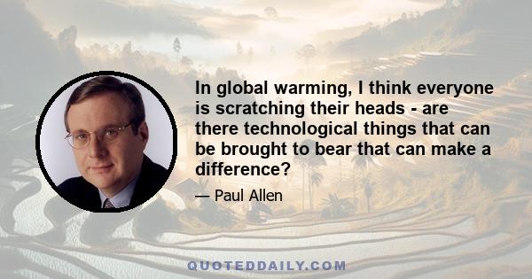 In global warming, I think everyone is scratching their heads - are there technological things that can be brought to bear that can make a difference?