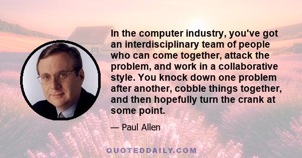 In the computer industry, you've got an interdisciplinary team of people who can come together, attack the problem, and work in a collaborative style. You knock down one problem after another, cobble things together,