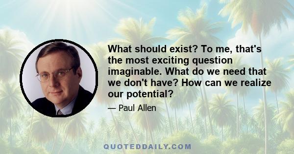 What should exist? To me, that's the most exciting question imaginable. What do we need that we don't have? How can we realize our potential?