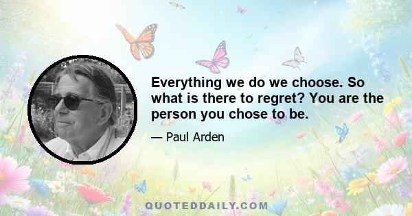 Everything we do we choose. So what is there to regret? You are the person you chose to be.