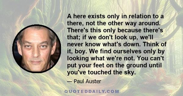 A here exists only in relation to a there, not the other way around. There's this only because there's that; if we don't look up, we'll never know what's down. Think of it, boy. We find ourselves only by looking what