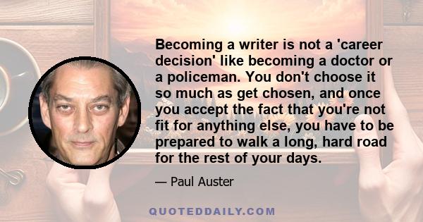 Becoming a writer is not a 'career decision' like becoming a doctor or a policeman. You don't choose it so much as get chosen, and once you accept the fact that you're not fit for anything else, you have to be prepared