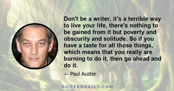 Don't be a writer, it's a terrible way to live your life, there's nothing to be gained from it but poverty and obscurity and solitude. So if you have a taste for all those things, which means that you really are burning 