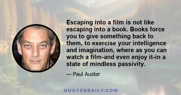 Escaping into a film is not like escaping into a book. Books force you to give something back to them, to exercise your intelligence and imagination, where as you can watch a film-and even enjoy it-in a state of