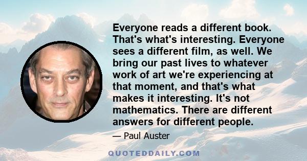 Everyone reads a different book. That's what's interesting. Everyone sees a different film, as well. We bring our past lives to whatever work of art we're experiencing at that moment, and that's what makes it